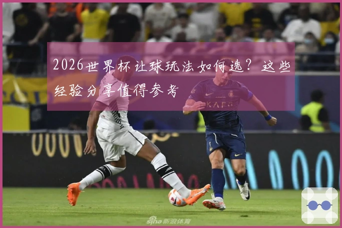2026世界杯让球玩法如何选？这些经验分享值得参考